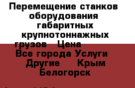 Перемещение станков, оборудования, габаритных крупнотоннажных грузов › Цена ­ 7 000 - Все города Услуги » Другие   . Крым,Белогорск